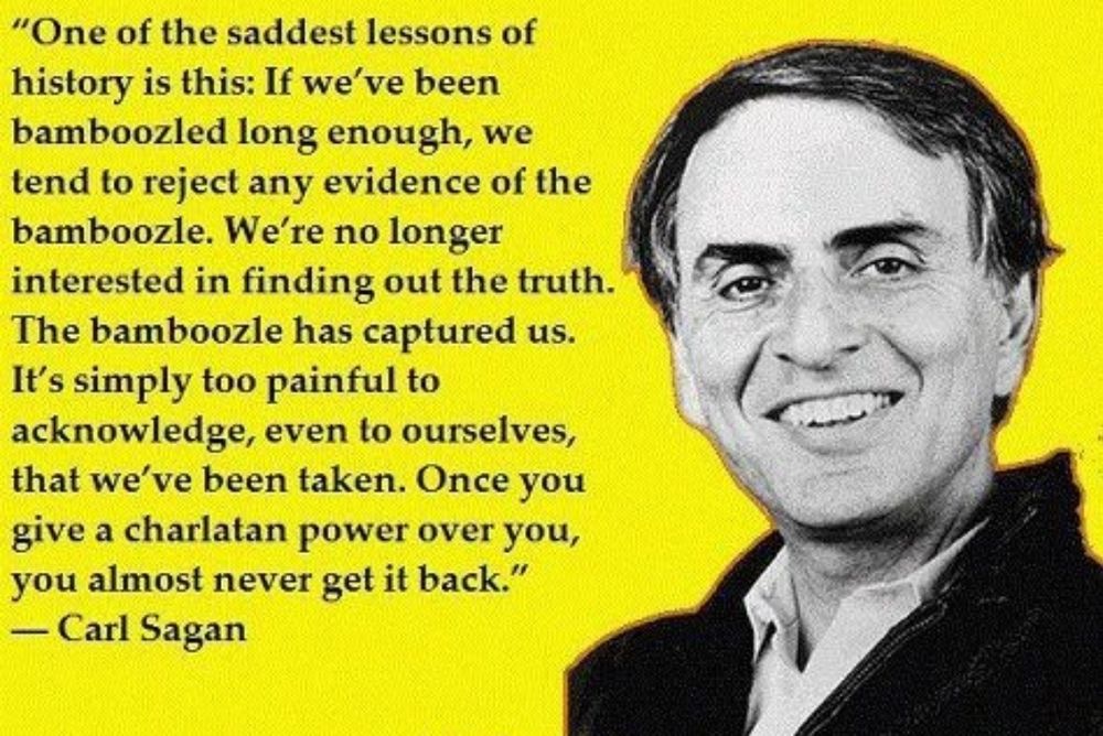 An image in yellow of Carl Sagan with the following quote pasted to the left of his portrait image:

“One of the saddest lessons of history is this: If we’ve been bamboozled long enough, we tend to reject any evidence of the bamboozle. We’re no longer interested in finding out the truth. The bamboozle has captured us. It’s simply too painful to acknowledge, even to ourselves, that we’ve been taken. Once you give a charlatan power over you, you almost never get it back.”