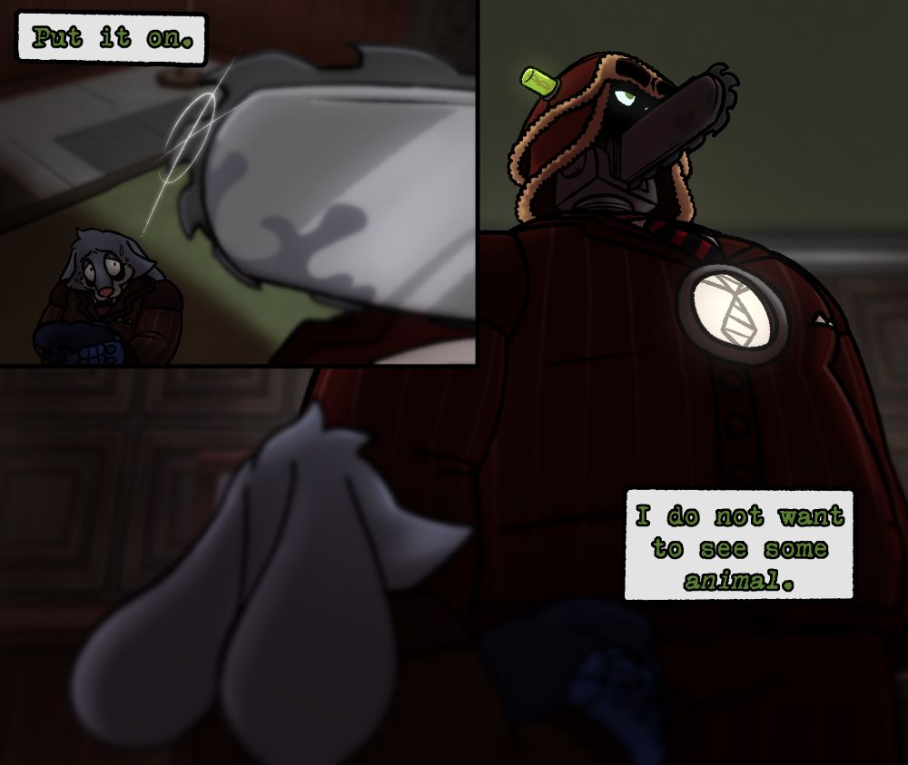 Panel #1: The camera is zoomed in on Chip Revvington, the Chainsaw Consultant's saw, which is shining menacingly in the dim light of his office. However, his saw is out of focus- instead focusing on Perry Winkles who is mostly dressed up in eir cog disguise, holding the head of it. Chip's shadow completely cloaks Perry, and he states bluntly, "Put it on."
Panel #2: The camera switches to being over Perry's shoulder, and ey are now out of focus. Chip towers over em, but is also looking away, looking irritated and disinterested in em. He continues with saying, "I do not want to see some animal."