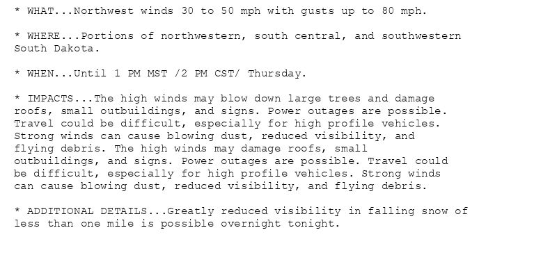 * WHAT...Northwest winds 30 to 50 mph with gusts up to 80 mph.

* WHERE...Portions of northwestern, south central, and southwestern
South Dakota.

* WHEN...Until 1 PM MST /2 PM CST/ Thursday.

* IMPACTS...The high winds may blow down large trees and damage
roofs, small outbuildings, and signs. Power outages are possible.
Travel could be difficult, especially for high profile vehicles.
Strong winds can cause blowing dust, reduced visibility, and
flying debris. The high winds may damage roofs, small
outbuildings, and signs. Power outages are possible. Travel could
be difficult, especially for high profile vehicles. Strong winds
can cause blowing dust, reduced visibility, and flying debris.

* ADDITIONAL DETAILS...Greatly reduced visibility in falling snow of
less than one mile is possible overnight tonight.