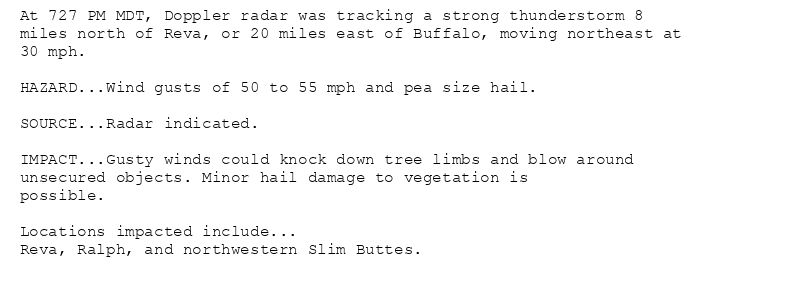 At 727 PM MDT, Doppler radar was tracking a strong thunderstorm 8
miles north of Reva, or 20 miles east of Buffalo, moving northeast at
30 mph.

HAZARD...Wind gusts of 50 to 55 mph and pea size hail.

SOURCE...Radar indicated.

IMPACT...Gusty winds could knock down tree limbs and blow around
unsecured objects. Minor hail damage to vegetation is
possible.

Locations impacted include...
Reva, Ralph, and northwestern Slim Buttes.