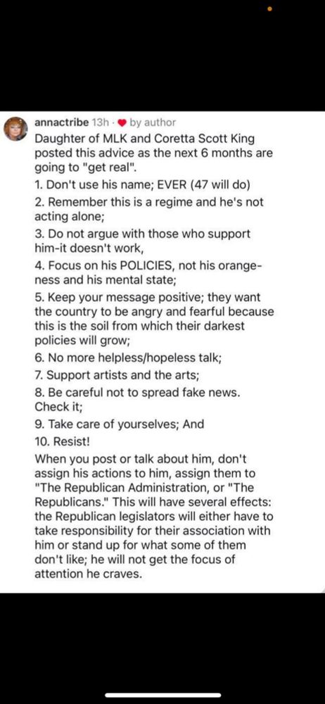 Screenshot of a plain text post that reads:

Daughter of MLK and Coretta Scott King posted this advice as the next 6 months are going to "get real".
1. Don't use his name, EVER (47 will do)
2. Remember this is a regime and he is not acting alone;
3. Do not argue with those who support him-it doesn't work,
4. Focus on his POLICIES, not his orange-ness and his mental state;
5. Keep your message positive; they want the country to be angry and fearful because this is the soil from which their darkest policies will grow;
6. No more helpless/hopeless talk;
7. Support artists and the arts;
8. Be careful not to spread fake news.  Check it;
9. Take care of yourselves; And
10. Resist!

When you post or talk about him, don't assign his actions to him, assign them to "The Republican Administration" or "The Republicans."  This will have several effects: the Republican legislators will either have to take responsibility for their association with him or stand up for what some of them don't like; he will not get the attention he craves.