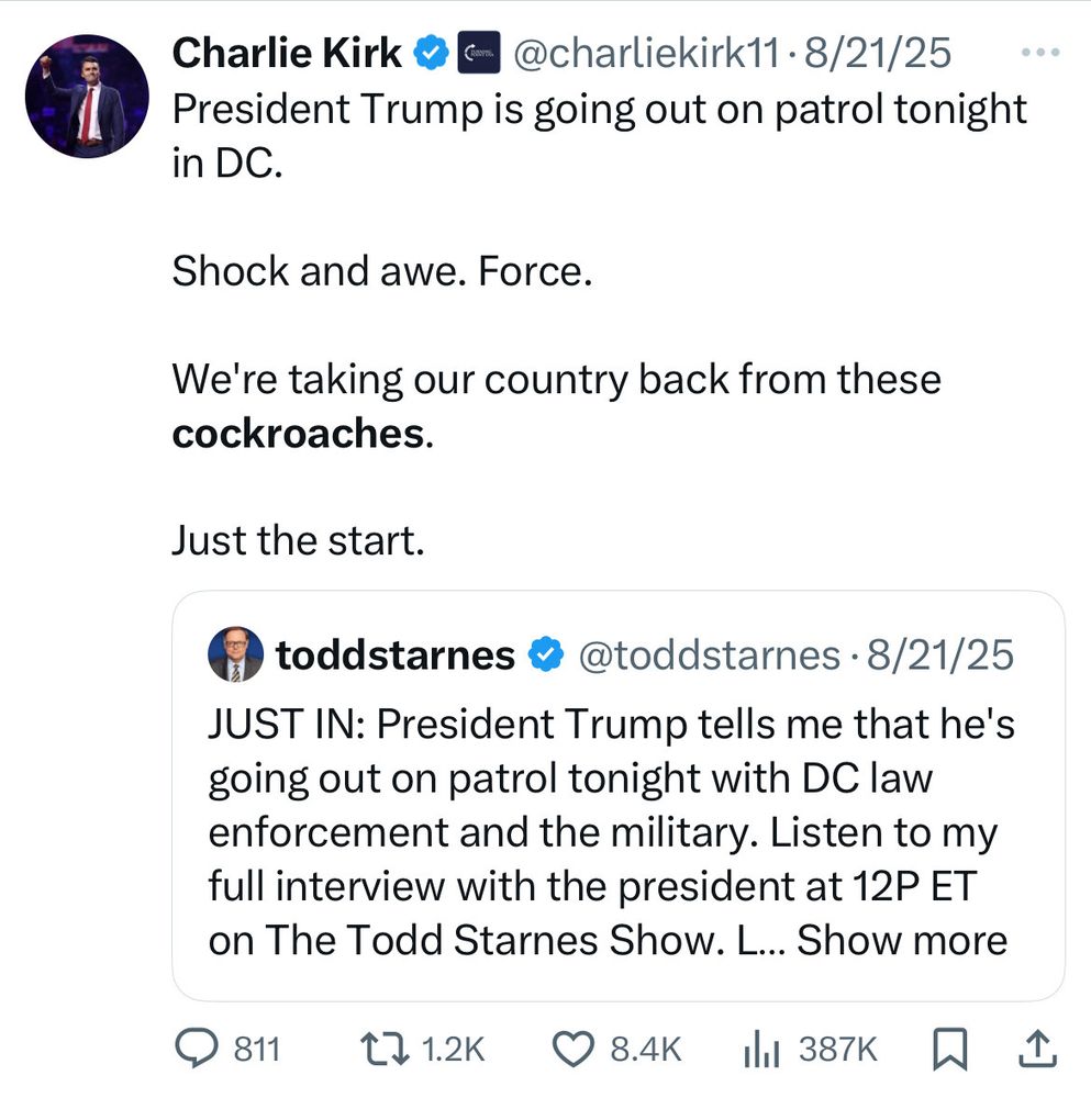 Charlie Kirk v @charliekirk11•8/21/25
President Trump is going out on patrol tonight
in DC.
Shock and awe. Force.
We're taking our country back from these cockroaches.
Just the start.
toddstarnes @ @toddstarnes • 8/21/25
JUST IN: President Trump tells me that he's going out on patrol tonight with DC law enforcement and the military. Listen to my full interview with the president at 12P ET on The Todd Starnes Show. L... Show more
9 811 t71.2K 8.4K ill 387K 只