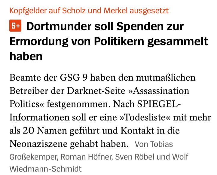 Kopfgelder auf Scholz und Merkel ausgesetzt
5+
Dortmunder soll Spenden zur Ermordung von Politikern gesammelt
haben
Beamte der GSG 9 haben den mutmaßlichen Betreiber der Darknet-Seite »Assassination Politics« festgenommen. Nach SPIEGEL-
Informationen soll er eine »Todesliste« mit mehr als 20 Namen geführt und Kontakt in die Neonaziszene gehabt haben. Von Tobias
Großekemper, Roman Höfner, Sven Röbel und Wolf
Wiedmann-Schmidt
