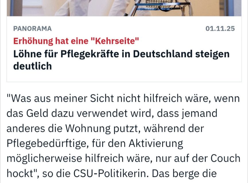 PANORAMA
01.11.25
Erhöhung hat eine "Kehrseite"
Löhne für Pflegekräfte in Deutschland steigen
deutlich
"Was aus meiner Sicht nicht hilfreich wäre, wenn das Geld dazu verwendet wird, dass jemand anderes die Wohnung putzt, während der Pflegebedürftige, für den Aktivierung möglicherweise hilfreich wäre, nur auf der Couch hockt", so die CSU-Politikerin. Das berge die