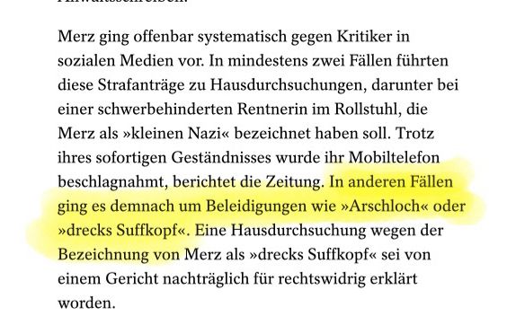 Merz ging offenbar systematisch gegen Kritiker in sozialen Medien vor. In mindestens zwei Fällen führten diese Strafanträge zu Hausdurchsuchungen, darunter bei einer schwerbehinderten Rentnerin im Rollstuhl, die Merz als »kleinen Nazi« bezeichnet haben soll. Trotz ihres sofortigen Geständnisses wurde ihr Mobiltelefon beschlagnahmt, berichtet die Zeitung. In anderen Fällen ging es demnach um Beleidigungen wie »Arschloch« oder
»drecks Suffkopf«. Eine Hausdurchsuchung wegen der Bezeichnung von Merz als »drecks Suffkopf« sei von einem Gericht nachträglich für rechtswidrig erklärt worden.