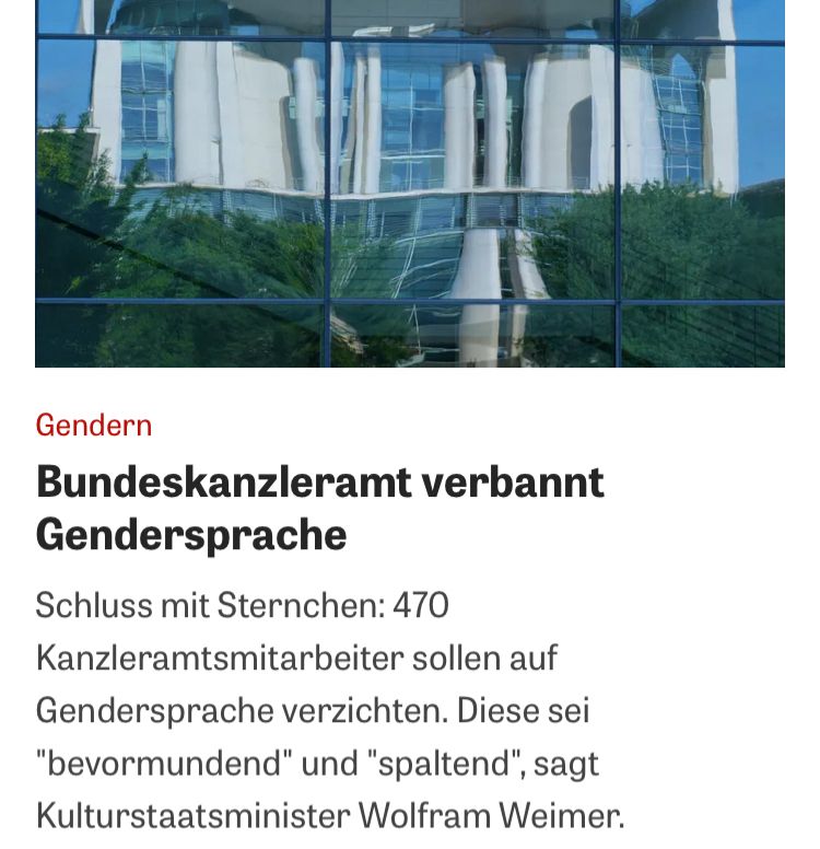 Gendern
Bundeskanzleramt verbannt
Gendersprache
Schluss mit Sternchen: 470
Kanzleramtsmitarbeiter sollen auf Gendersprache verzichten. Diese sei
"bevormundend" und "spaltend", sagt Kulturstaatsminister Wolfram Weimer