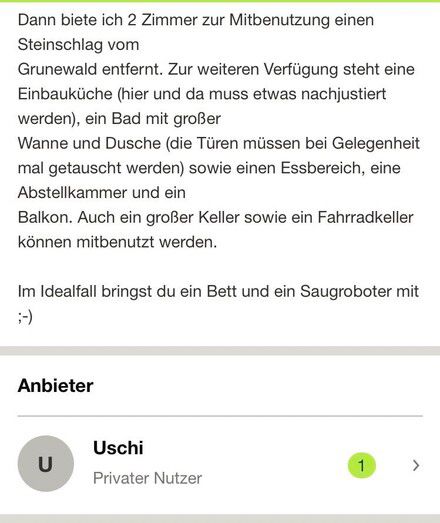 Dann biete ich 2 Zimmer zur Mitbenutzung einen
Steinschlag vom
Grunewald entfernt. Zur weiteren Verfügung steht eine Einbauküche (hier und da muss etwas nachjustiert werden), ein Bad mit großer
Wanne und Dusche (die Türen müssen bei Gelegenheit mal getauscht werden) sowie einen Essbereich, eine Abstellkammer und ein
Balkon. Auch ein großer Keller sowie ein Fahrradkeller können mitbenutzt werden.
Im Idealfall bringst du ein Bett und ein Saugroboter mit
;-)
Anbieter

Uschi
Privater Nutzer

