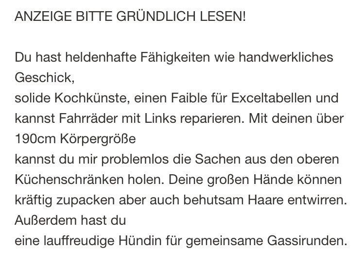 ANZEIGE BITTE GRÜNDLICH LESEN!
Du hast heldenhafte Fähigkeiten wie handwerkliches
Geschick,
solide Kochkünste, einen Faible für Exceltabellen und kannst Fahrräder mit Links reparieren. Mit deinen über
190cm Körpergröße
kannst du mir problemlos die Sachen aus den oberen Küchenschränken holen. Deine großen Hände können kräftig zupacken aber auch behutsam Haare entwirren.
Außerdem hast du
eine lauffreudige Hündin für gemeinsame Gassirunden.