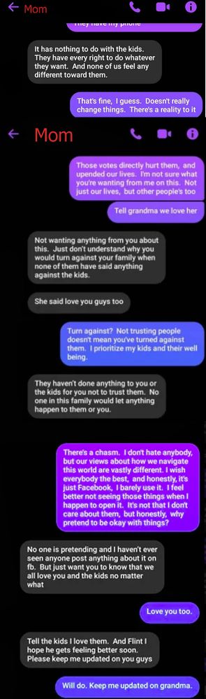 Mom: It has nothing to do with the kids. They have the right to do whatever they want. And none of us feel any different toward them.
Me: That's fine, I guess. Doesn't really change things. There's a reality to it. Those votes directly hurt them,  and upended our lives.  I'm not sure what you're wanting from me on this.  Not just our lives,  but other people's too. Tell grandma we love her
Mom: Not wanting anything from you about this.  Just don’t understand why you would turn against your family when none of them have said anything against the kids. She said love you guys too
Me: Turn against?  Not trusting people doesn't mean you've turned against them.  I prioritize my kids and their well being.
Mom: They haven’t done anything to you or the kids for you not to trust them.  No one in this family would let anything happen to them or you.
Me: There's a chasm.  I don't hate anybody,  but our views about how we navigate this world are vastly different. I wish everybody the best,  and honestly, it's just Facebook,  I barely use it.  I feel better not seeing those things when I happen to open it.  It's not that I don't care about them,  but honestly,  why pretend to be okay with things?
Mom: No one is pretending and I haven’t ever seen anyone post anything about it on fb.  But just want you to know that we all love you and the kids no matter what
Me: Love you too.
Mom: Tell the kids I love them.  And Flint I hope he gets feeling better soon.  Please keep me updated on you guys
Me: Will do. Keep me updated on grandma.