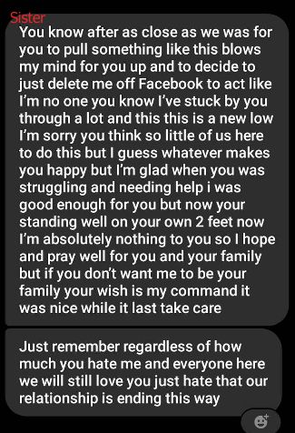 My sister's unhinged FB message to me the next day:
You know after as close as we was for you to pull something like this blows my mind for you up and to decide to just delete me off Facebook to act like I’m no one you know I’ve stuck by you through a lot and this this is a new low I’m sorry you think so little of us here to do this but I guess whatever makes you happy but I’m glad when you was struggling and needing help i was good enough for you but now your standing well on your own 2 feet now I’m absolutely nothing to you so I hope and pray well for you and your family but if you don’t want me to be your family your wish is my command it was nice while it last take care
Just remember regardless of how much you hate me and everyone here we will still love you just hate that our relationship is ending this way