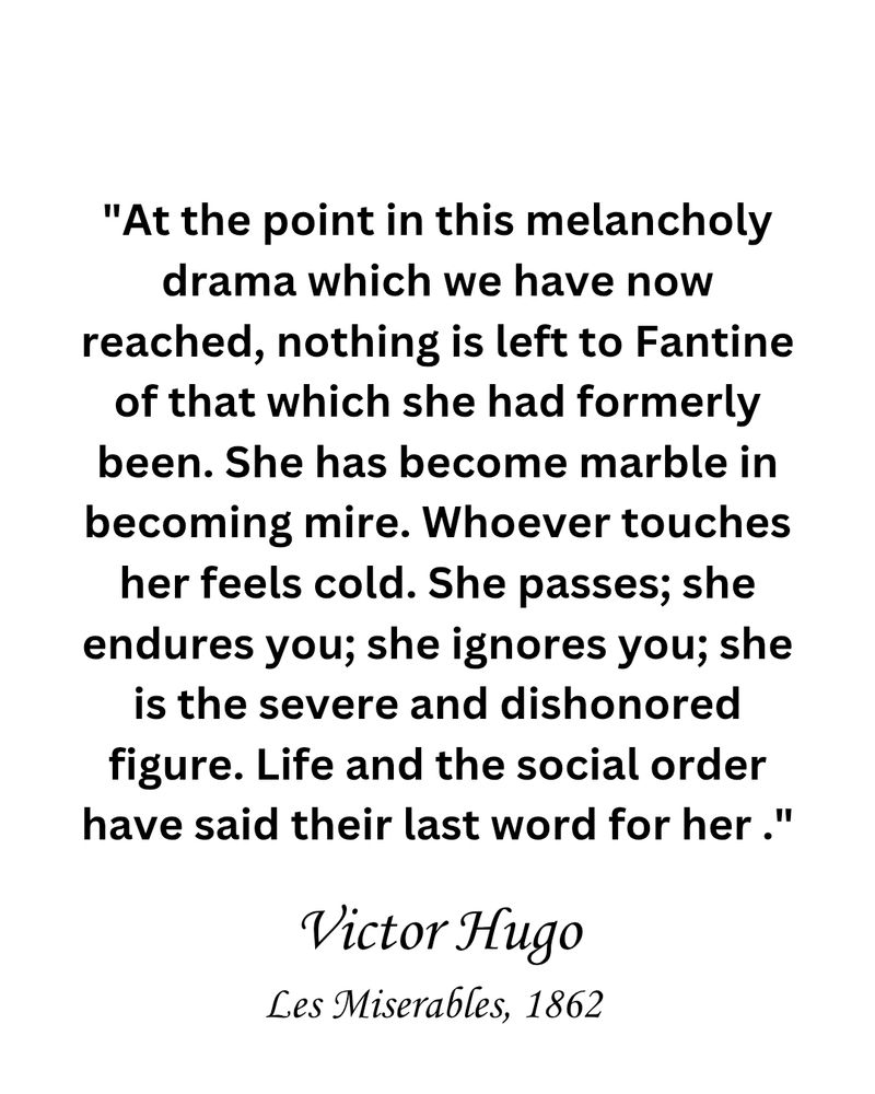 Les Miserables quotes reading "At the point in this melancholy drama which we have now reached, nothing is left to Fantine of that which she had formerly been. She has become marble in becoming mire. Whoever touches her feels cold. She passes; she endures you; she ignores you; she is the severe and dishonored figure. Life and the social order have said their last word for her."