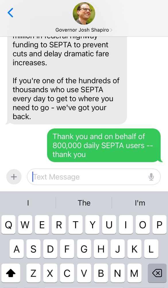 Text message screenshot showing:

く
Governor Josh Shapiro >
funding to SEPTA to prevent cuts and delay dramatic fare increases.
If you're one of the hundreds of thousands who use SEPTA every day to get to where you need to go - we've got your back.

Sent message::
Thank you and on behalf of 800,000 daily SEPTA users --thank you

