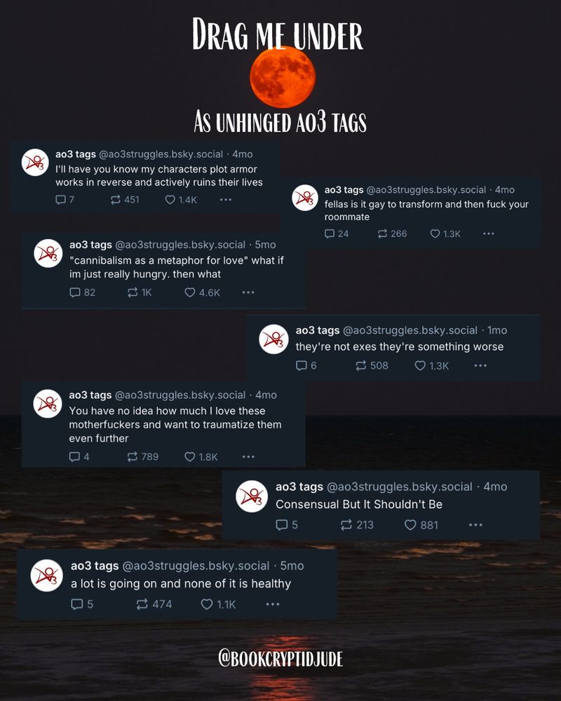 Background of a red moon above a dark sea. Title reads “Drag Me Under as Unhinged AO3 tags”. Underneath are various AO3 tags from the account @ao3struggles.bsky.social reading, “I’ll have you know my characters plot armor works in reverse and actively ruins their lives”, “fellas is it gay to transform and then fuck your roommate”, “‘cannibalism as a metaphor for love’ what if im just really hungry. then what”, “they’re not exes they’re something worse”, “You have no idea how much I love these motherfuckers and want to traumatize them even further”, “Consensual But It Shouldn’t Be”, and “a lot going on and none of it is healthy”.