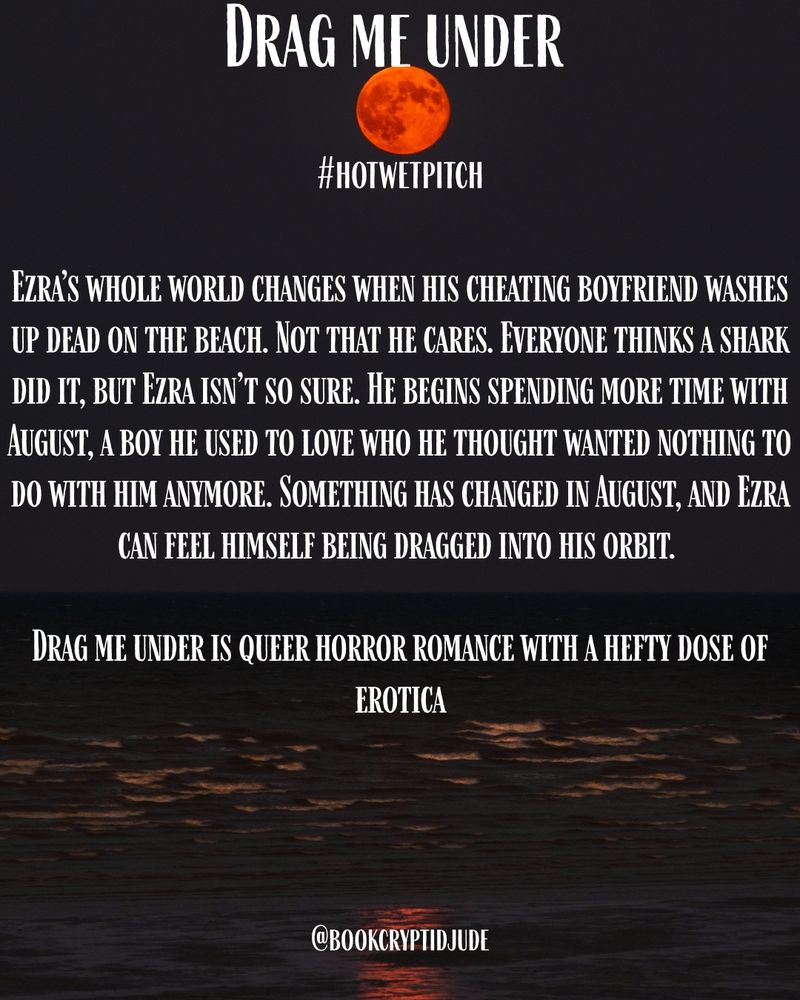 Image of a red moon above the dark sea. Title reads “Drag Me Under #hotwetpitch”. Under that the text reads, “Ezra’s whole world changes when his cheating boyfriend washes up dead on the beach. Not that he cares. Everyone thinks a shark did it, but Ezra isn’t so sure. He begins spending more time with August, a boy he used to love who he thought wanted nothing to do with him anymore. Something has changed in August, and Ezra can feel himself being dragged into his orbit. Drag Me Under is queer horror romance with a hefty dose of erotica”.