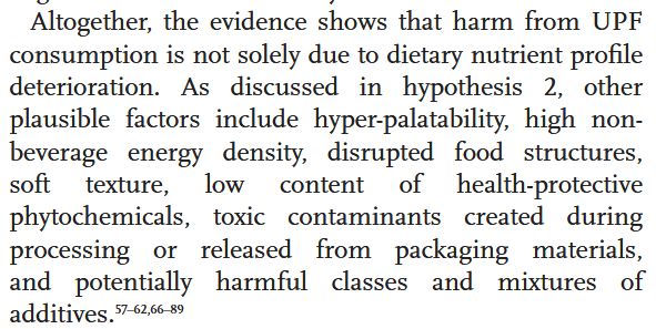 Altogether, the evidence shows that harm from UPF consumption is not solely due to dietary nutrient profile deterioration. As discussed in hypothesis 2, other plausible factors include hyper-palatability, high non-
beverage energy density, disrupted food structures, soft texture, low content of health-protective phytochemicals, toxic contaminants created during processing or released from packaging materials, and potentially harmful classes and mixtures of additives.