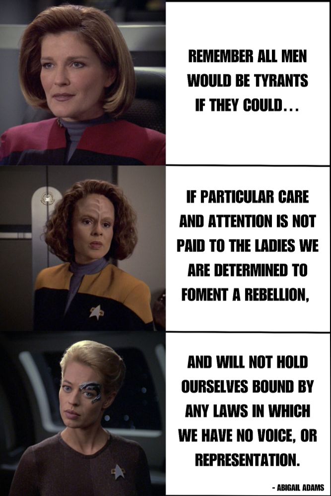 Top picture Captain Janeway, middle picture B'Elanna Torres, and bottom picture Seven of Nine. Text: Remember all men would be tyrants if they could…. If particular care and attention is not paid to the Ladies we are determined to foment a Rebellion, and will not hold ourselves bound by any Laws in which we have no voice, or Representation. - Abigail Adams