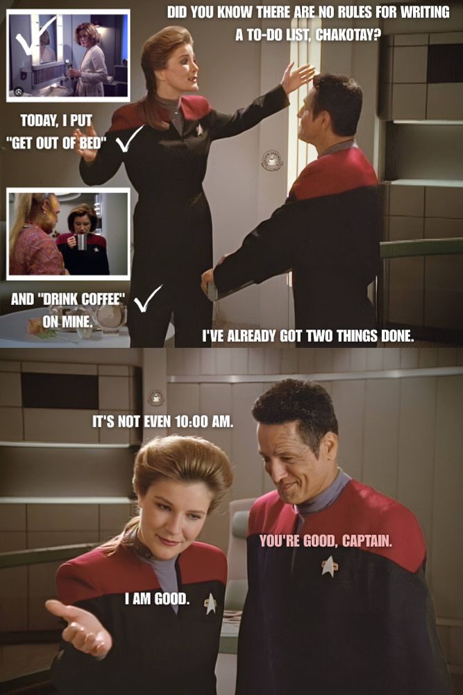Two panel meme. Top panel shows Janeway and Chakotay facing each other in the captain's ready room. Two smaller pictures are seen to the left of Janeway. One shows her waking up, and one shows her drinking cofffee. Text: Do you know there are no rules for writing a to-do list, Chakotay? Today, I put get out of bed and drink coffee on mine. Bottom panelshows Janeway and Chakotay next to each other. She I'd gesturing for him to walk in front of her. Text near Janeway: It's not even 10:00 AM. Text near Chakotay: You're good, Captain. Tect neat Janeway: I am good. 