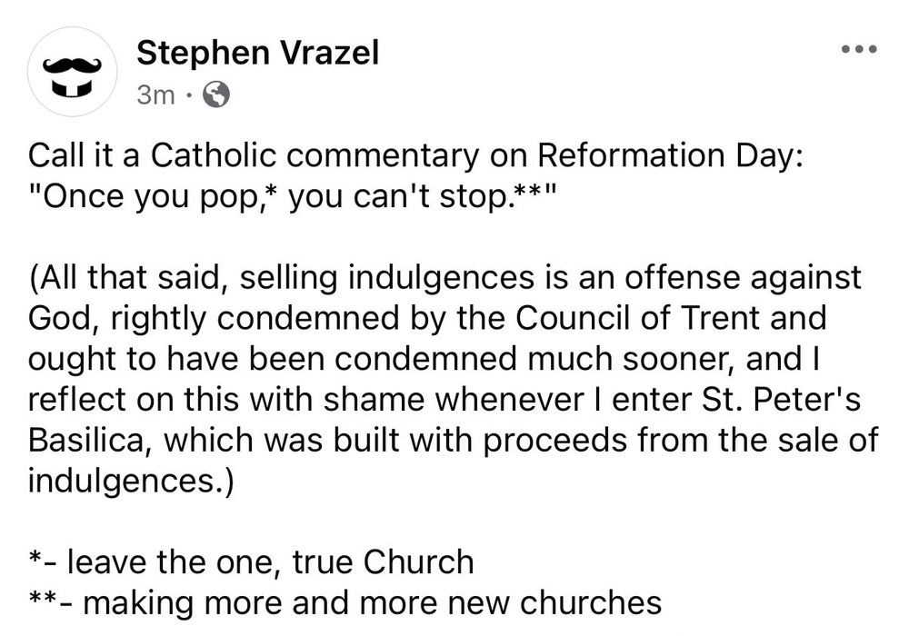 Call it a Catholic commentary on Reformation Day:
"Once you pop,* you can't stop.**"
(All that said, selling indulgences is an offense against God, rightly condemned by the Council of Trent and ought to have been condemned much sooner, and I reflect on this with shame whenever I enter St. Peter's Basilica, which was built with proceeds from the sale of indulgences.)
*- leave the one, true Church
**- making more and more new churches