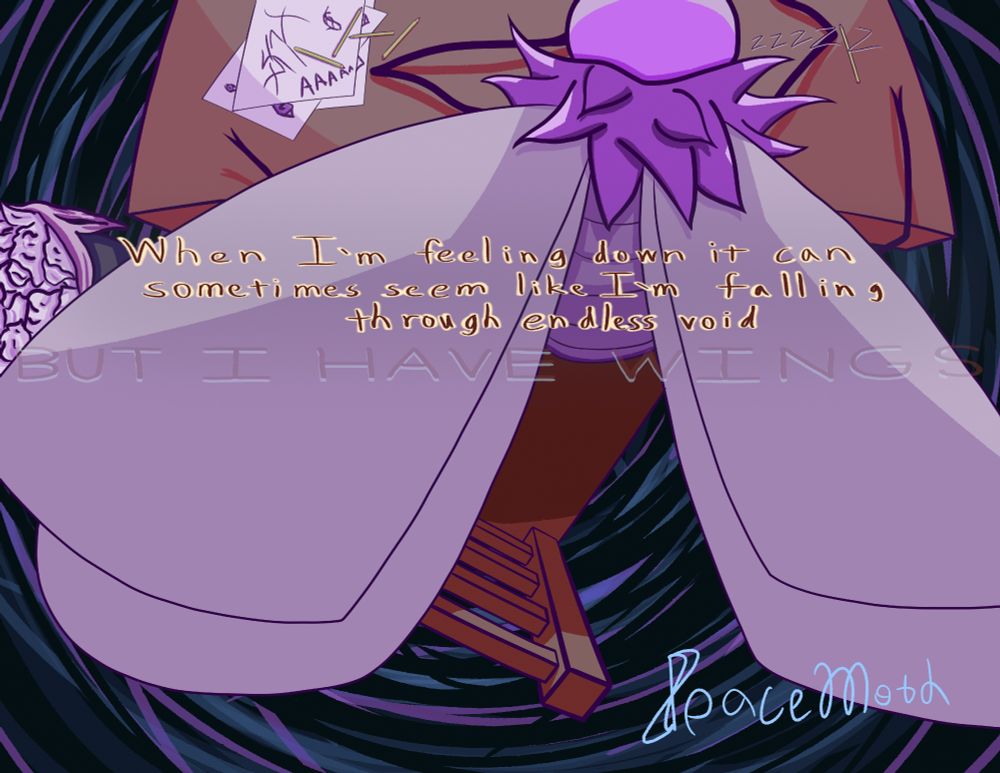 A moth sleeping at a table, next to a bunch of unfinished sketches. The table is above a large empty space.
The words, "When I'm feeling down it can sometimes seem like I'm falling through endless void".
Below them, in a semi-transparent text & in all capital letters, "BUT I HAVE WINGS"