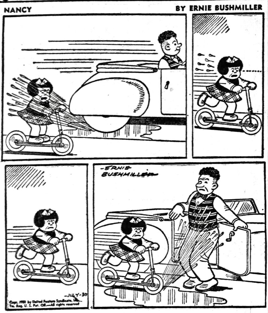 NANCY BY ERNIE BUSHMILLER 
P1-NANCY IS RIDING HER SCOOTER WHEN SUDDENLY A MAN IN A CONVERTIBLE HITS A MUD PUDDLE AND SPLASHES WATER ALL OVER NANCY
P2-NANCY IS VERY ANGRY,SHE FOLLOWS THE CONVERTIBLE ON HER  SCOOTER 
P3- NANCY SEES THE MAN STOPPING HIS CONVERTIBLE 
P4- AS SOON AS THE MAN STEPS OUT OF HIS CONVERTIBLE NANCY RUSHES BY HIM ON HER SCOOTER AND SPLASHES WATER ON THE MAN