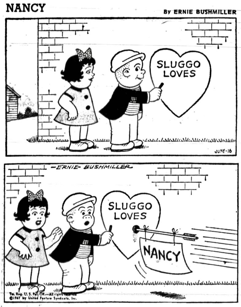 NANCY By ERNIE BUSHMILLER

SLUGGO IS WITH A GIRL( IT’S NOT NANCY!) AND  HAS DRAWN A HEART ON A WALL AND HAS WRITTEN SLUGGO LOVES

BEFORE SLUGGO CAN WRITE THE SECOND NAME IN THE HEART OUT OF NOWHERE A TOY ARROW STICKS RIGHT BELOW SLUGGO’S NAME AND THE ARROW HAS A NOTE TIED TO IT

THE NOTE SAYS NANCY