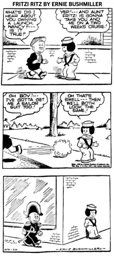 FRITZI RITZ BY ERNIE BUSHMILLER 

WHAT'S DIS I HEAR ABOUT YOU OWNING A LAUNCH, NANCY?---
IS IT TRUE?

YEP!- - -AND AUNT FRITZI IS GONNA TAKE YOU AND ME ON A TWO WEEKS CRUISE!

OH BOY:
I'VE GOTTA GET
ME A SAILOR
SUIT TOO 

OH THAT'S
SWELL--- THEN
WE'LL BOTH LOOK THE SAME!

( WHILE NANCY IS DRESSED AS A SAILOR, SLUGGO IS DRESSED AS AN ADMIRAL)