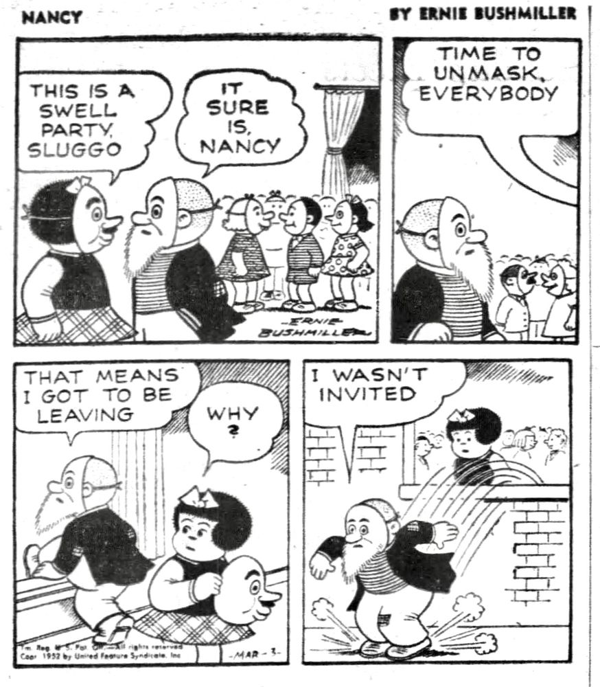 NANCY BY ERNIE BUSHMILLER

THIS IS A SWELL PARTY, SLUGGO

IT SURE IS, NANCY

TIME TO UNMASK EVERYBODY 

THAT MEANS I GOT TO BE LEAVING

WHY ?

I WASN'T INVITED 

( SLUGGO STILL WEARING A MASK, JUMPS OUT OF A WINDOW)