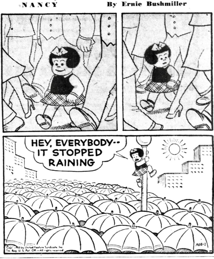 NANCY BY ERNIE BUSHMILLER 
P1- NANCY IS WALKING ON A VERY DARK AND CROWDED STREET 
P2-NANCY IS NOTICING SOMETHING 
P3- NANCY CLIMBS A LAMPPOST AND SEES A SEA OF UMBRELLAS BELOW, NANCY ANNOUNCES TO THE CROWDS…
NANCY: HEY EVERYBODY- -
IT STOPPED RAINING 