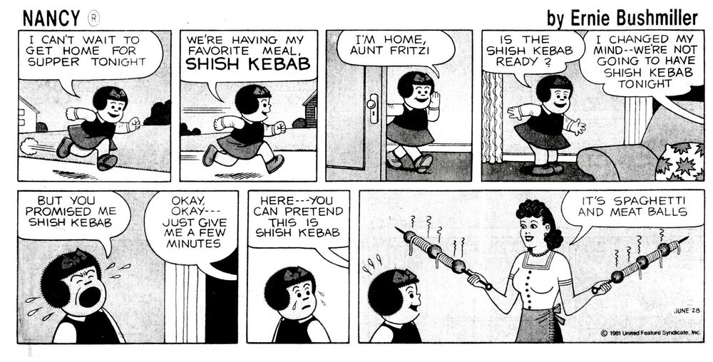 NANCY BY ERNIE BUSHMILLER 
P1- NANCY IS RUSHING TO GET HOME 
NANCY: I CANT WAIT TO GET HOME FOR SUPPER TONIGHT
P2- NANCY: WERE HAVING MY FAVORITE MEAL SHISH KEBAB
P3- NANCY: IM HOME, AUNT FRITZI 
P4- NANCY:IS THE SISH KEBAB READY?
AUNT FRITZI:I CHANGED MY MIND--WERE NOT GOING TO HAVE SHISH KEBAB TONIGHT
P5-NANCY SHOUTS: BUT YOU
PROMISED ME SHISH KEBAB
AUNT FRITZI : OKAY---OKAY JUST GIVE 
ME A FEW MINUTES
P6-AUNT FRITZI: IT'S SPAGHETTI AND MEAT BALLS
AUNT FRITZI HAS WRAPPED SPAGHETTI AND STUCK MEATBALLS ON THE SKEWERS 
NANCY SEEMS TO LIKE THE IDEA THOUGH 