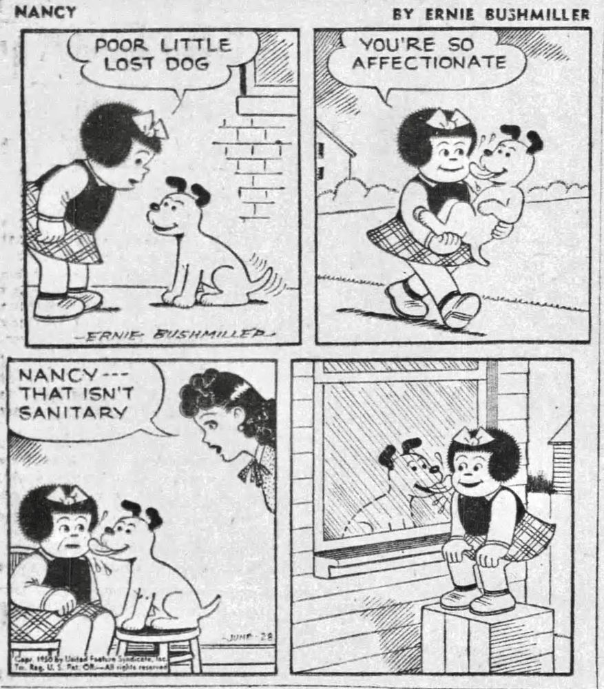 NANCY BY ERNIE BUSHMILLER 

NANCY : POOR LITTLE LOST DOG

NANCY: YOU'RE SO
AFFECTIONATE

NANCY TAKES THE DOG HOME, THE DOG IS SO HAPPY, THE DOG IS LICKING NANCY’S FACE

AUNT FRITZI : NANCY --THAT ISN'T SANITARY

NANCY IS ON THE OUTSIDE OF THE CLOSED WINDOW, THE DOG IS ON THE INSIDE OF THE WINDOW LICKING THE WINDOW PANE WHERE NANCY IS STANDING 