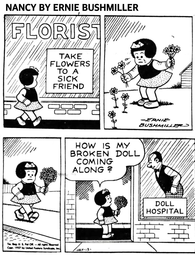 NANCY BY ERNIE BUSHMILLER 
P1- NANCY WALKS PAST A FLORIST SHOP, A SIGN IN THE WINDOW READS
TAKE FLOWERS TO A SICK FRIEND 
P2- NANCY IS FEELING SAD AS SHE PICKS FLOWERS THROUGH HER TEARS
P3-NANCY IS CARRYING A BOQUET OF FLOWERS 
P4-HOW IS MY BROKEN DOLL
COMING ALONG?
NANCY IS AT THE DOLL HOSPITAL AND THE MAN IS LISTENING TO NANCY 