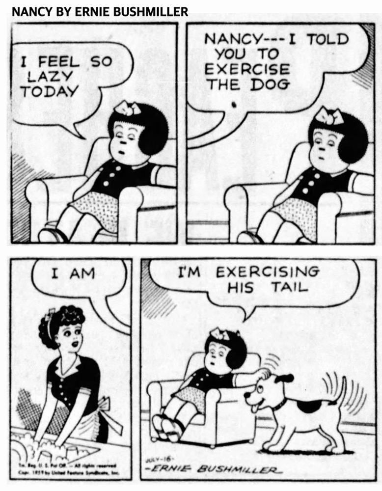 NANCY BY ERNIE BUSHMILLER 
P1-NANCY IS SLEEPILY SITTING IN A EASY CHAIR 
NANCY: I FEEL SO LAZY TODAY 
P2- FRITZI SPEAKS TO NANCY FROM THE KITCHEN 
FRITZI: NANCY--- I TOLD YOU TO
EXERCISE THE DOG
P3-NANCY: I AM
P4-NANCY : I'M EXERCISING HIS TAIL,
NANCY IS PETTING THE DOG ON THE HEAD, AND THE DOG IS WAGGING HIS TAIL.
