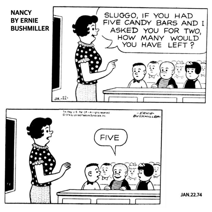 NANCY BY ERNIE BUSHMILLER 
P1-NANCY AND SLUGGO ARE IN THE CLASSROOM AND THE TEACHER ASKS SLUGGO A MATH QUESTION…

TEACHER: SLUGGO, IF YOU HAD FIVE CANDY BARS AND I ASKED YOU FOR TWO, HOW MANY WOULD YOU HAVE LEFT?

P2- SLUGGO ANSWERED… FIVE

THE TEACHER AND THE REST OF THE CLASS WAS SURPRISED BY SLUGGO’S ANSWER , BUT SLUGGO IS FEELING PRETTY GOOD ABOUT HIS ANSWER , HE HAS A BIG SMILE ON HIS FACE.