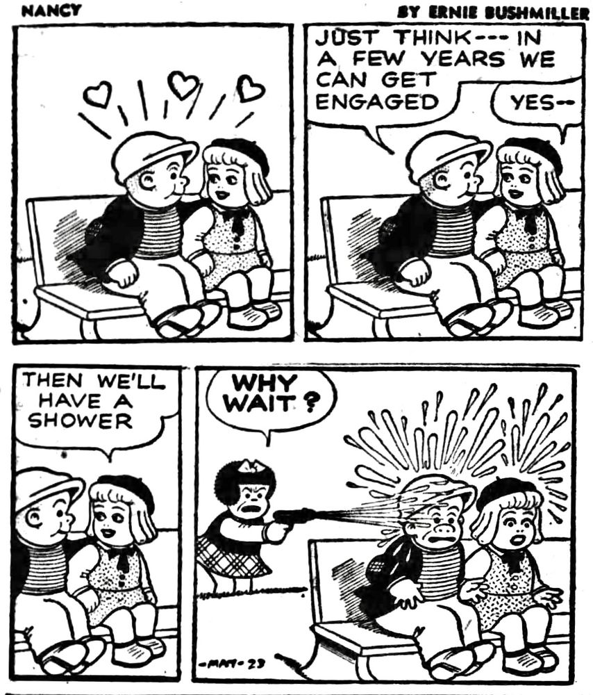 NANCY BY ERNIE BUSHMILLER 

SLUGGO IS SITTING WITH A GIRL, BUT IT’S NOT NANCY

JUST THINK--- IN A FEW YEARS WE CAN GET ENGAGED

YES

THEN WE'LL HAVE A SHOWER

NANCY SEES SLUGGO SITTING WITH ANOTHER GIRL

WHY WAIT?

NANCY TURNS THE WATER-HOSE ON SLUGGO AND THE GIRL 