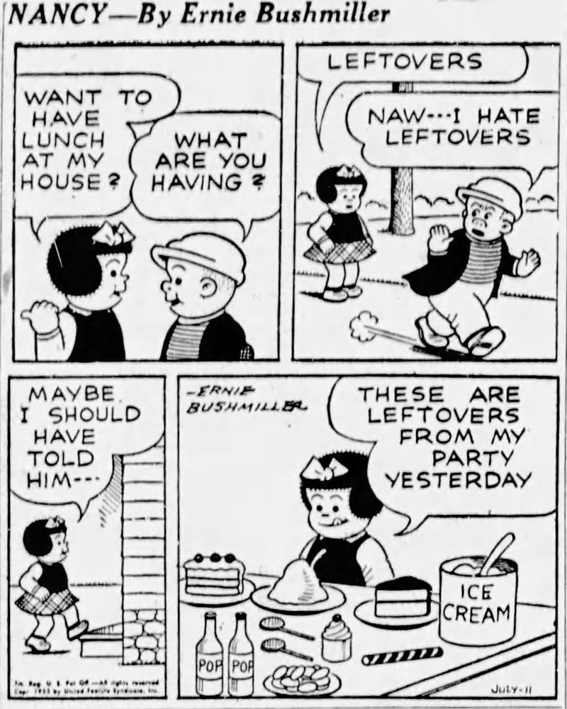 NANCY BY ERNIE BUSHMILLER 
P1-NANCY AND SLUGGO ARE TALKING 
NANCY: WANT TO HAVE LUNCH AT MY HOUSE?
SLUGGO: WHAT ARE YOU HAVING? 
P2-NANCY: LEFTOVER. CC S 
SLUGGO: NAW - - - I HATE LEFTOVERS 
P3-NANCY:MAYBE I SHOULD HAVE TOLD HIM- - -
P4-NANCY: THESE ARE LEFTOVERS
FROM MY PARTY YESTERDAY
NANCY IS LOOKING AT THE TABLE, FILLED WITH ICE CREAM, CAKE, COOKIES, POP, CUPCAKES AND CANDY 