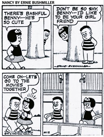 NANCY BY ERNIE BUSHMILLER

THERE'S BASHFUL
BENNY---HE'S SO CUTE

DONT BE SO SHY, BENNY- I'D LIKE TO BE YOUR GIRL FRIEND

COME ON--LET'S GO TO THE MOVIES
TOGETHER

BASHFUL BENNY AND NANCY SIT ON THE OPPOSITE SIDES OF A PILLAR IN THE THEATER, CLEARLY NANCY IS NOT VERY HAPPY WITH THE SEATING ARRANGEMENTS.