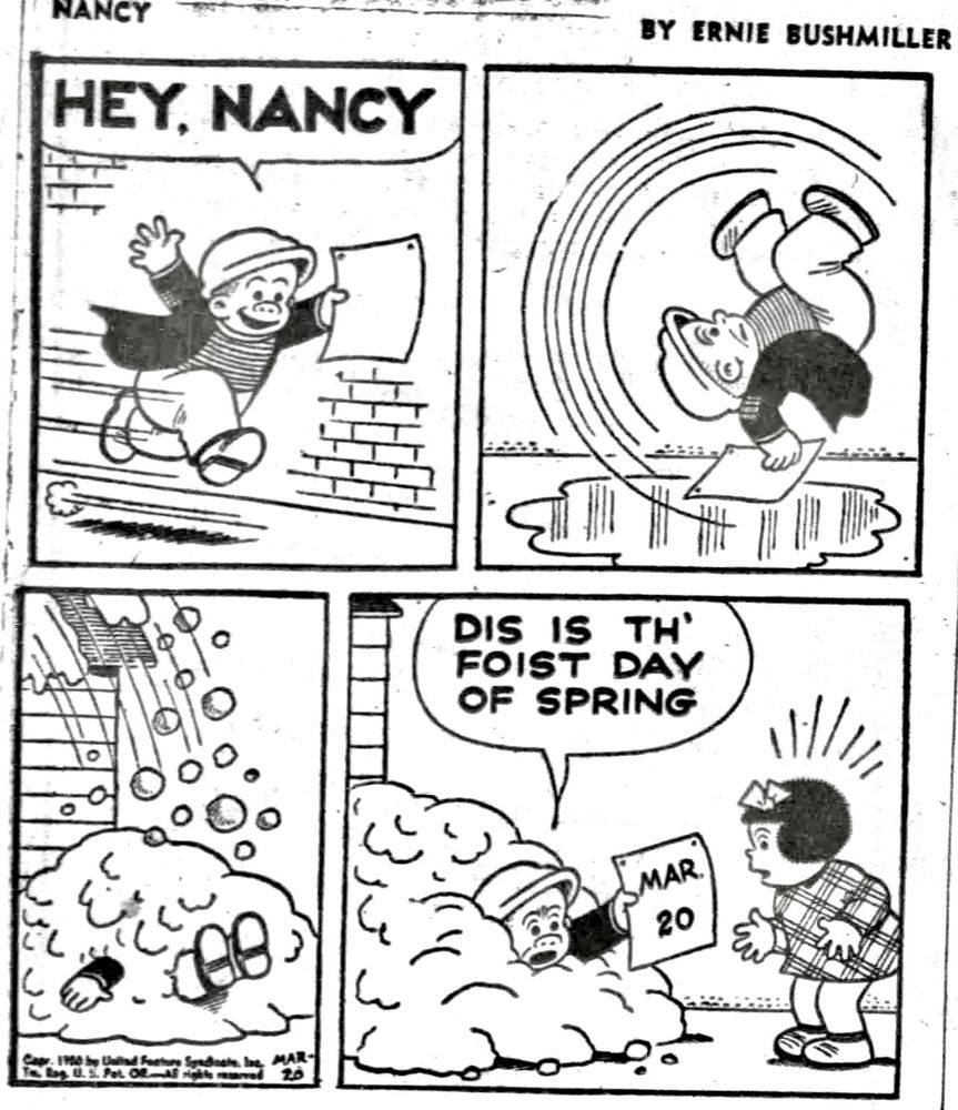 NANCY BY ERNIE BUSHMILLER 

HEY, NANCY

( SLUGGO SLIPS AND FALLS ON THE ICE, THEN SNOW SLIDES OFF A ROOF AND FALLS ON SLUGGO)

DIS IS TH FOIST DAY OF SPRING 

CALENDAR-
MAR 20
