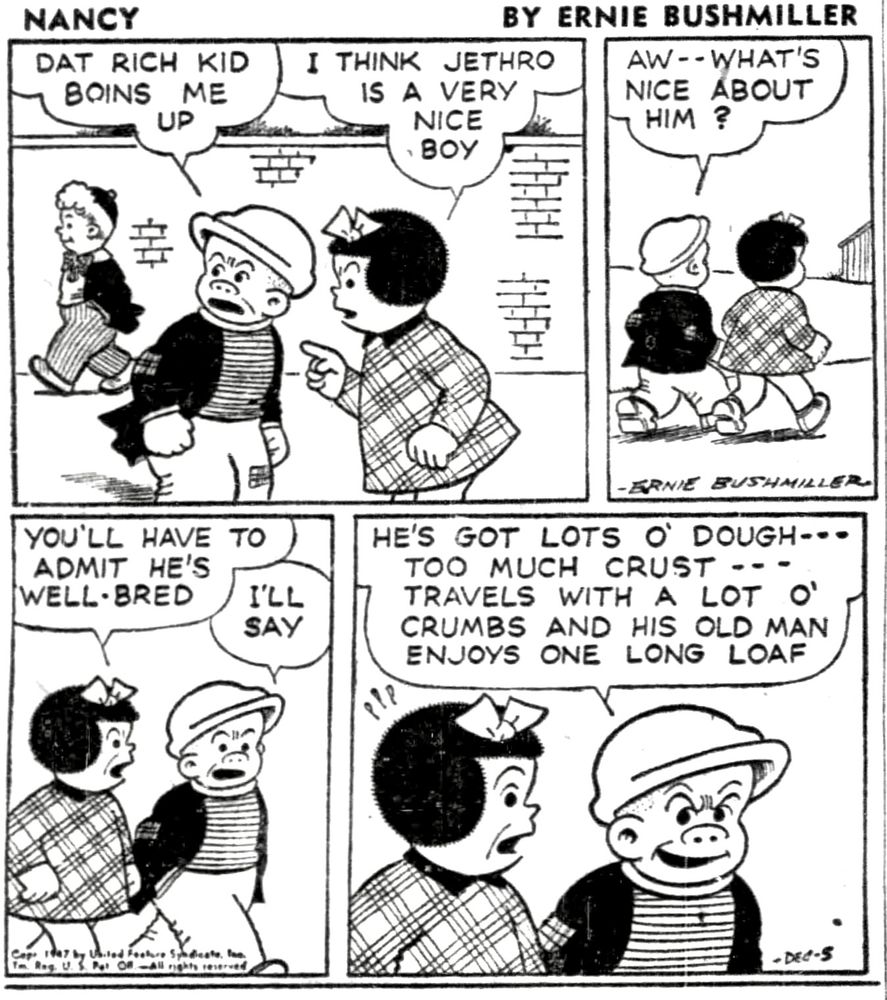 NANCY BY ERNIE BUSHMILLER 

DAT RICH KID BOINS ME UP

I THINK JETHRO IS A VERY NICE BOY

AW --WHAT'S NICE ABOUT HIM?

YOU'LL HAVE TO ADMIT HE'S WELL•BRED

I'LL SAY 

HE'S GOT LOTS O' DOUGH-..
TOO MUCH CRUST ---TRAVELS WITH A LOT O' CRUMBS AND HIS OLD MAN ENJOYS ONE LONG LOAF
