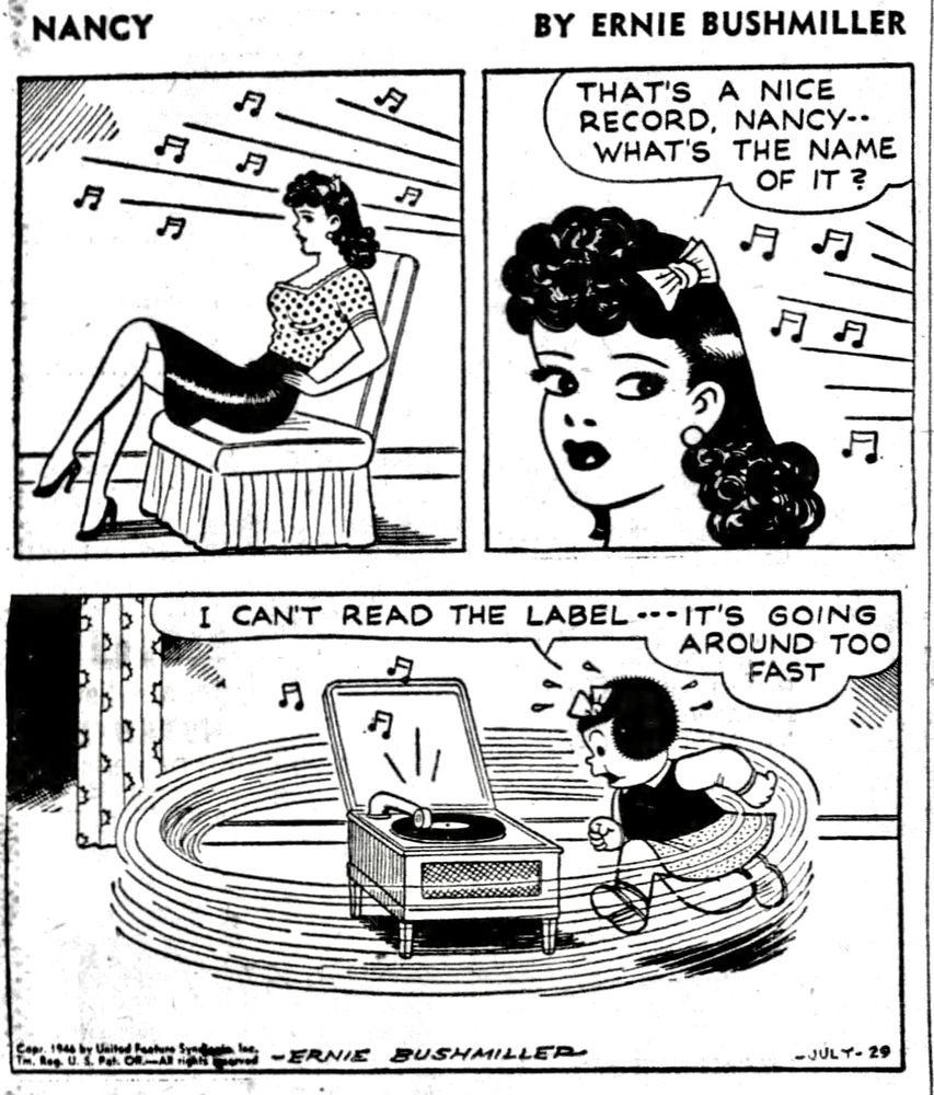 NANCY BY ERNIE BUSHMILLER 
P1-AUNT FRITZI IS SEATED LISTENING TO THE PHONOGRAPH 
P2- AUNT FRITZI:THAT'S A NICE RECORD, NANCY.. WHAT'S THE NAME
OF IT ?
P3- NANCY: I CAN'T READ THE LABEL - - - - -IT'S GOING AROUND TOO FAST
NANCY IS RUNNING AROUND THE PHONOGRAPH TRYING TO READ THE TITLE OF THE RECORD 