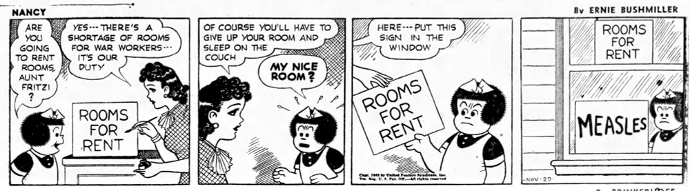 NANCY BY ERNIE BUSHMILLER 

ARE YOU GOING
TO RENT ROOMS
AUNT FRITZI?

SIGN- ROOMS FOR RENT

YES'- THERE'S A
SHORTAGE OF ROOMS FOR WAR WORKERS -- IT'S OUR DUTY

OF COURSE YOU'LL HAVE TO GIVE UP YOUR ROOM AND SLEEP ON THE
COUCH

MY NICE ROOM?

HERE- - - PUT THIS
SIGN IN THE WINDOW

SIGN-
ROOMS FOR RENT

NANCY’S 
SIGN-
MEASLES

