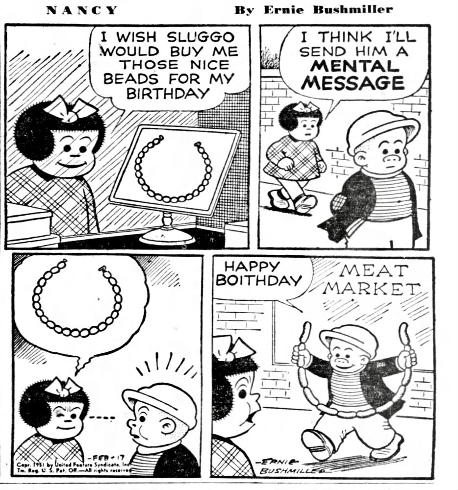 NANCY By Ernie Bushmiller

I WISH SLUGGO WOULD BUY ME THOSE NICE BEADS FOR MY BIRTHDAY

I THINK I'LL SEND HIM A MENTAL MESSAGE 

( NANCY ATTEMPTS TO SEND SLUGGO A MESSAGE THROUGH THE POWER OF TELEPATHY, SHE WANTS A BEAD NECKLACE)

HAPPY
BOITHDAY

SIGN IN WINDOW-
MEAT MARKET

( THE MESSAGE WAS RECEIVED, BUT THE NECKLACE WAS SAUSAGE INSTEAD OF BEADS)