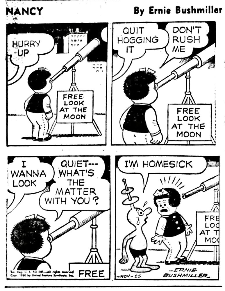 NANCY BY ERNIE BUSHMILLER 

HURRY
-UP

SIGN - 
FREE LOOK AT THE MOON 

QUIT HOGGING IT

DON'T RUSH ME 

FREE LOOK AT THE MOON

I WANNA 
LOOK

QUIET--WHAT'S THE MATTER
WITH YOU?

I'M HOMESICK

