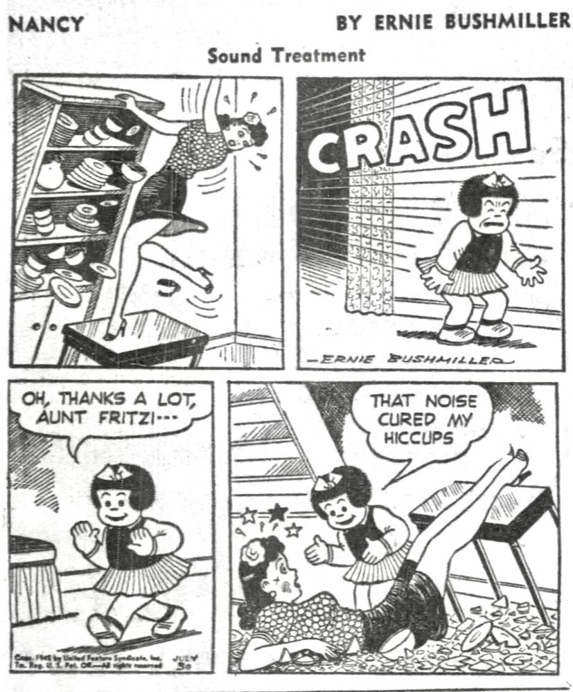 NANCY BY ERNIE BUSHMILLER 
P1- AUNT FRITZI IS USING A TABLE TO STAND ON SO SHE CAN REACH THE TOP OF THE CHINA CABINET, SHE SUDDENLY LOST HER BALANCE AND PULLED THE CHINA CABINET OVER, FRITZI FELL FROM THE TABLE TOP.
P2- FROM THE OTHER ROOM NANCY HEARD THE BONE CRUSHING CRASH
P3- NANCY RUSHES INTO THE ROOM WHERE AUNT FRITZI IS
NANCY:
OH, THANKS A LOT, AUNT FRITZI--
P4- AUNT FRITZI IS ON THE FLOOR DAZED AND CONFUSED, NANCY IS OBLIVIOUS TO THE ACCIDENT THAT HAS JUST OCCURRED 
NANCY: 
THAT NOISE CURED MY HICCUPS
