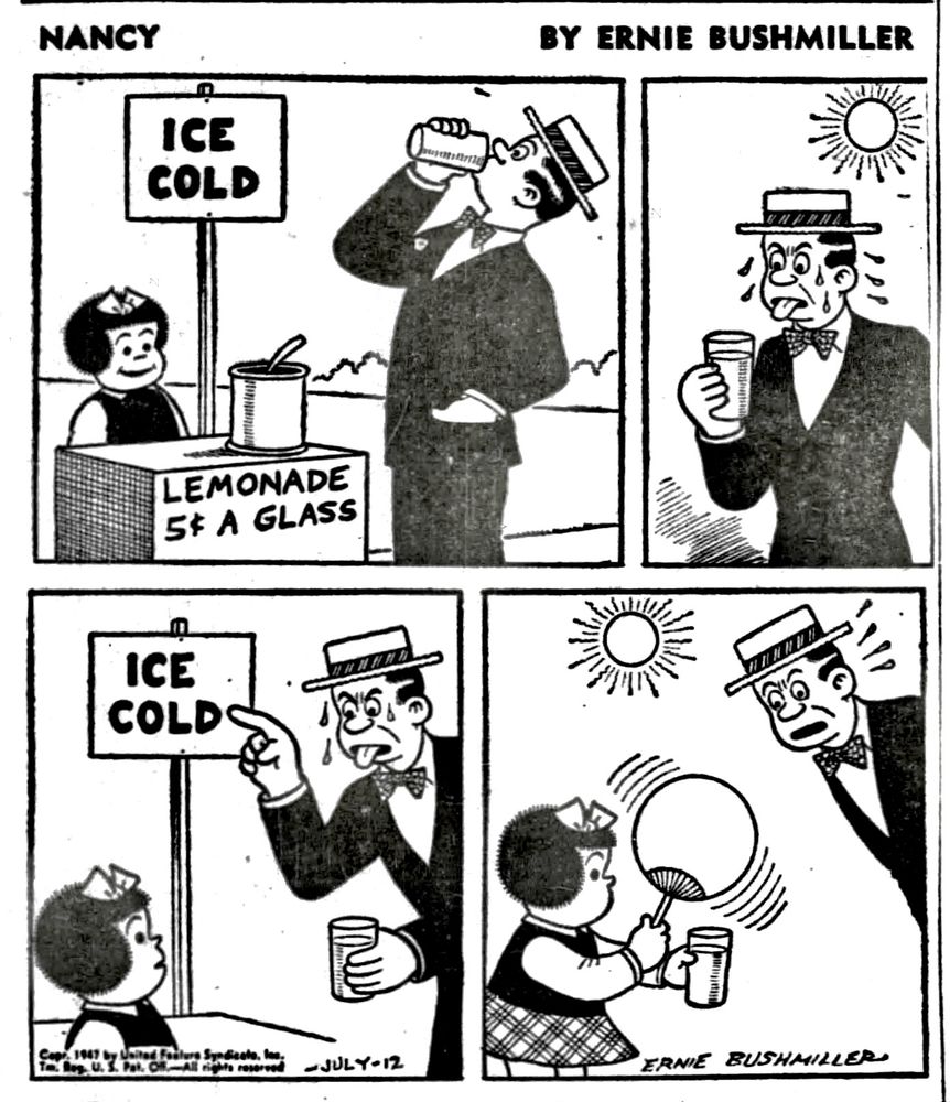 NANCY BY ERNIE BUSHMILLER 
P1-NANCY IS OPERATING A LEMONADE STAND, ON A CRATE SHE HAS WRITTEN; LEMONADE 5c A GLASS
ON THE SIGN POST;ICE COLD
A MAN HAS BOUGHT A GLASS OF LEMONADE AND IS DRINKING IT.

P2- ITS A VERY HOT DAY, THE MAN IS SWEATING AND IS VERY DISSATISFIED WITH THE LEMONADE 

P3-THE MAN POINTS AT THE ICE COLD SIGN, INDICATING THAT THE LEMONADE WAS HOT, NOT ICE COLD 

P4- TO THE MAN’S AMAZEMENT, NANCY HAS A HANDHELD PAPER FAN, SHE FANS THE GLASS OF LEMONADE SHE HAS SOLD TO THE MAN