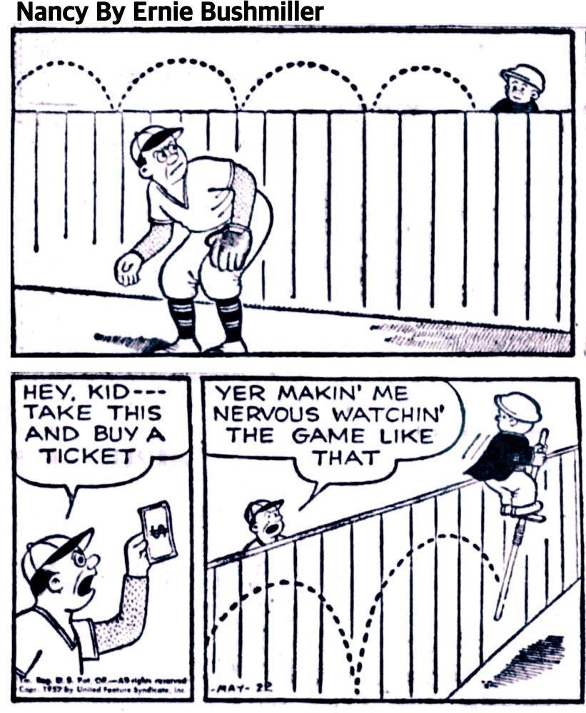 NANCY BY ERNIE BUSHMILLER 

HEY KID- - -
TAKE THIS AND BUY A TICKET 

YER MAKING ME NERVOUS WATCHIN’
THE GAME LIKE THAT 

SLUGGO WAS USING A POGO STICK TO SEE OVER THE FENCE 