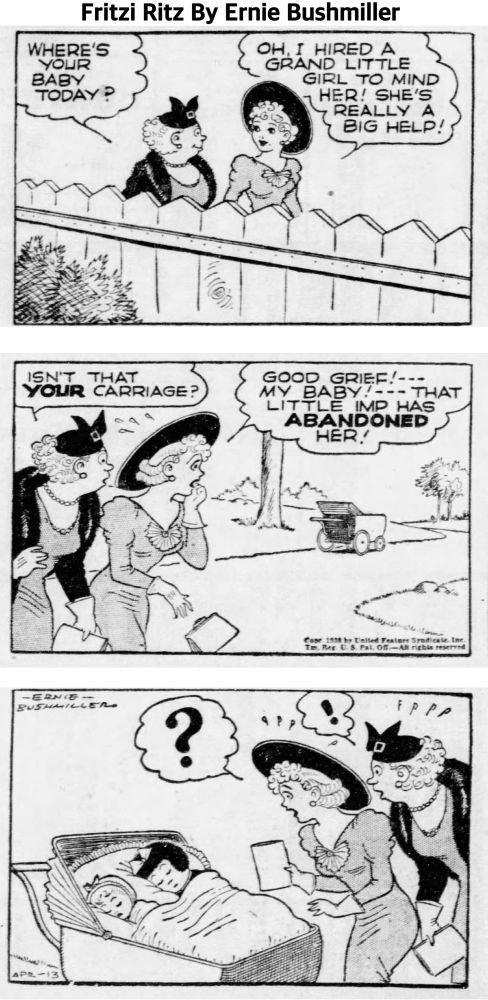 FRITZI RITZ BY ERNIE BUSHMILLER 

WHERE'S YOUR BABY TODAY ?

OH, I HIRED A GRAND LITTLE
GIRL TO MIND HER! SHE'S REALLY A BIG HELP!

ISN'T THAT YOUR CARRIAGE?

GOOD GRIEF!---
МУ ВАВУ!--- THAT
LITTLE IMP HAS ABANDONED HER!

?

( NANCY WAS TAKING A NAP WITH THE BABY IN THE CARRIAGE)