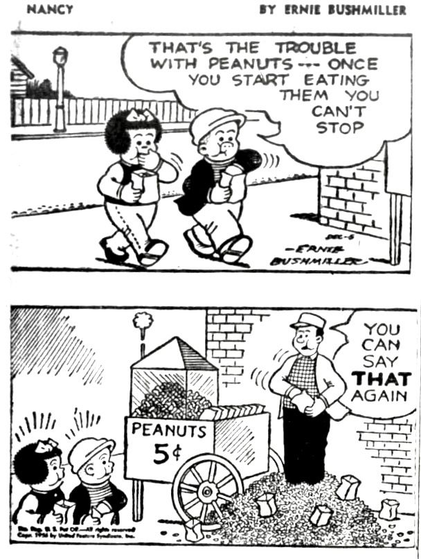 NANCY BY ERNIE BUSHMILLER
THAT'S THE TROUBLE WITH PEANUTS -- ONCE YOU START EATING
THEM YOU CAN'T STOP


YOU CAN SAY THAT AGAIN

SIGN-
PEANUTS
5¢

( THE GROUND AROUND THE STREET VENDOR IS COVERED WITH PEANUT HULLS)