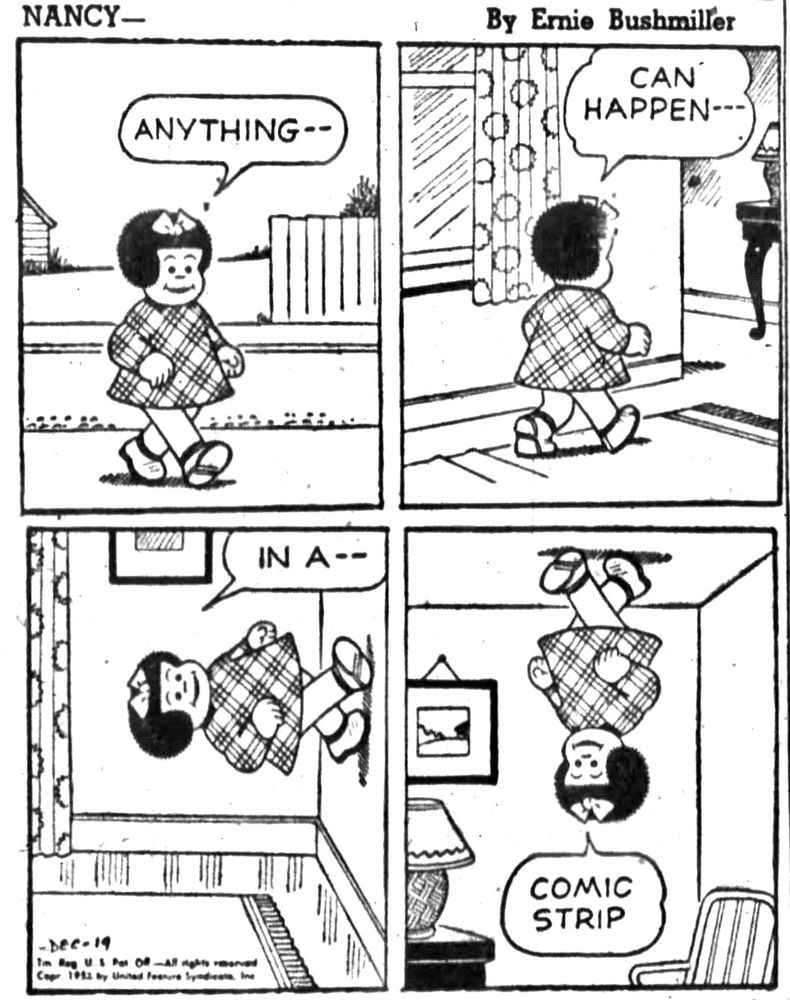 NANCY - By Ernie Bushmiller 

ANYTHING- -

CAN 
HAPPEN- -

IN A --

COMIC
STRIP

( NANCY HAS WALKED UP A WALL AND IS STANDING UPSIDE DOWN ON THE CEILING)