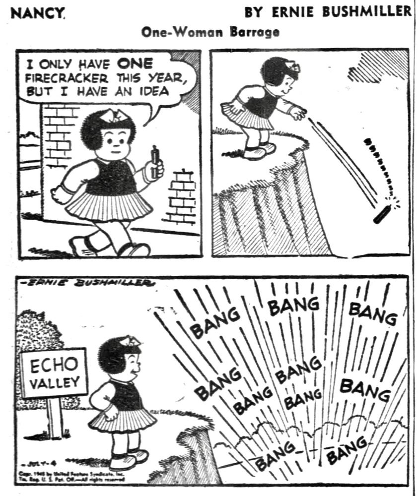 NANCY BY ERNIE BUSHMILLER 

NANCY :
I ONLY HAVE ONE FIRECRACKER THIS YEAR, BUT I HAVE AN IDEA

NANCY THROWS THE FIRECRACKER OFF A CLIFF 

A SIGN NEXT TO HER READS: ECHO VALLEY 

THE SINGLE FIRECRACKER SOUNDS LIKE A WHOLE BUNCH OF FIREWORKS 

BANG BANG BANG BANG BANG