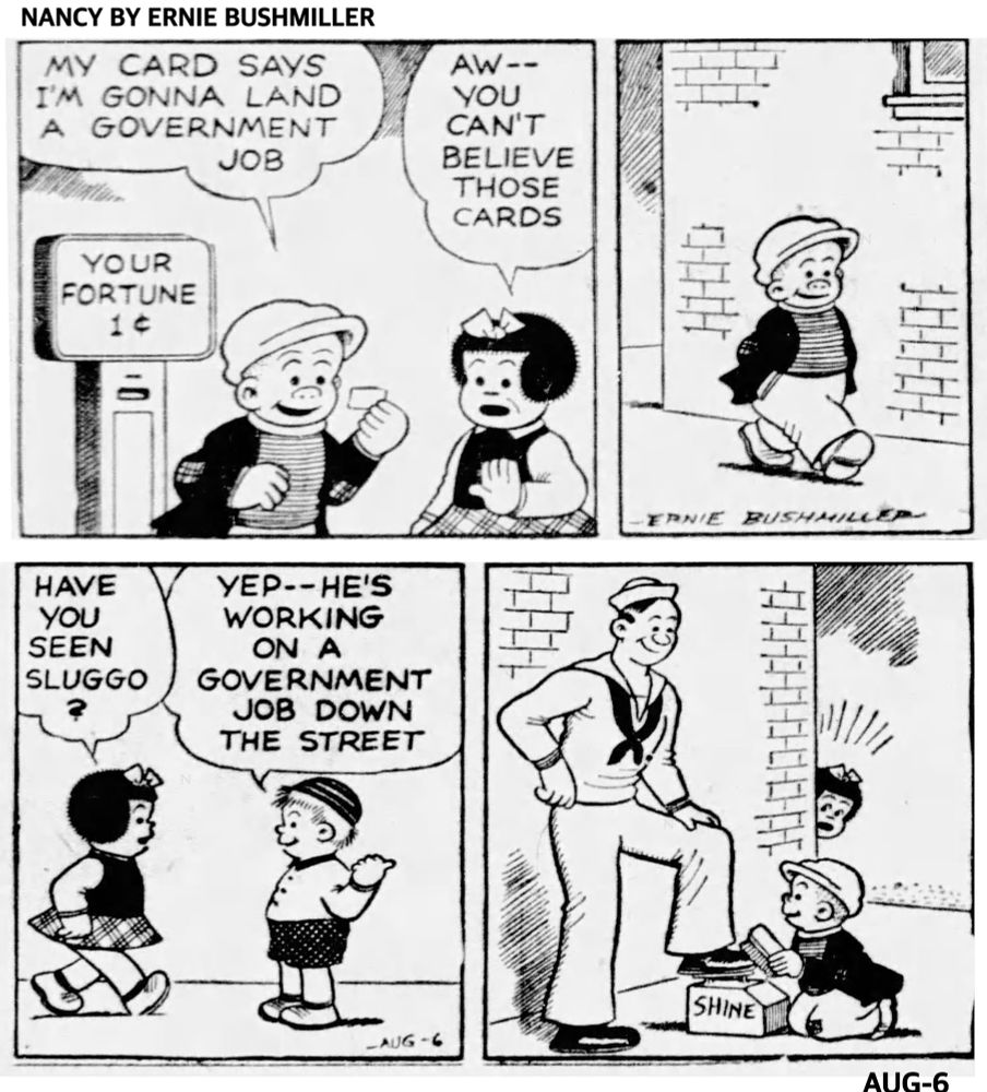 NANCY BY ERNIE BUSHMILLER 
P1-SLUGGO IS READING HIS FORTUNE, HE GOT FROM A SIDEWALK 1 CENT SCALE 
SLUGGO: MY CARD SAYS I'M GONNA LAND A GOVERNMENT JOB

NANCY: AW--YOU CAN'T BELIEVE THOSE CARDS
P2-SLUGGO IS WALKING DOWN THE STREET 
P3-NANCY MEETS ONE OF THE BOYS FROM THE NEIGHBORHOOD 
NANCY: HAVE YOU SEEN SLUGGO?
BOY: YEP--HE'S WORKING ON A
GOVERNMENT JOB DOWN THE STREET
P4- NANCY PEEKS AROUND THE CORNER AND SEES SLUGGO SHINING THE SHOES OF A SAILOR 
